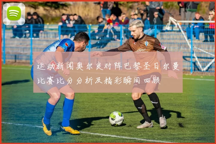 运动新闻奥尔良对阵巴黎圣日尔曼比赛比分分析及精彩瞬间回顾