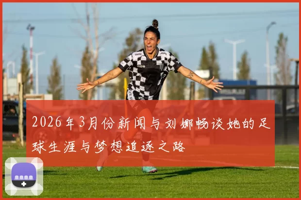 2026年3月份新闻与刘娜畅谈她的足球生涯与梦想追逐之路