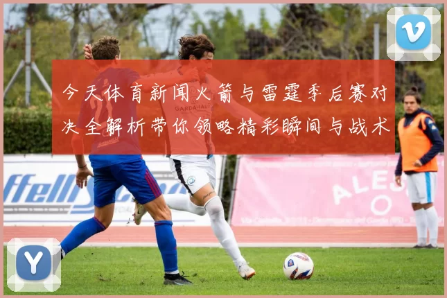今天体育新闻火箭与雷霆季后赛对决全解析带你领略精彩瞬间与战术博弈