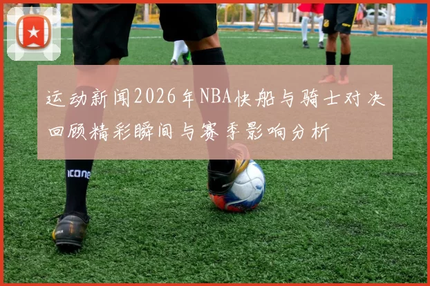 运动新闻2026年NBA快船与骑士对决回顾精彩瞬间与赛季影响分析
