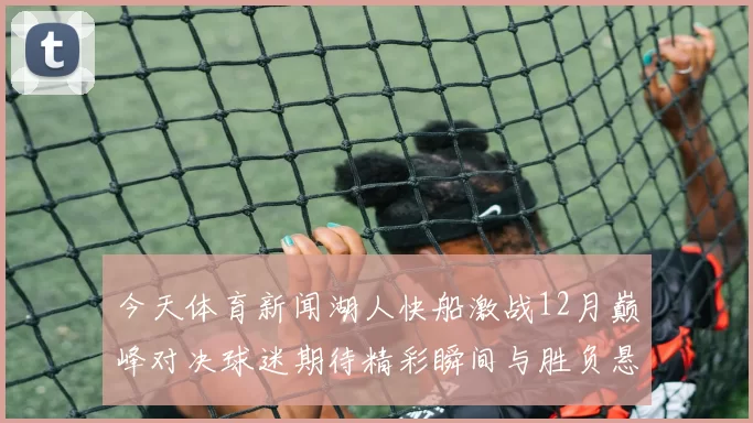 今天体育新闻湖人快船激战12月巅峰对决球迷期待精彩瞬间与胜负悬念