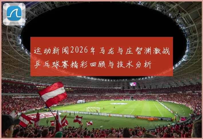 运动新闻2026年马龙与庄智渊激战乒乓球赛精彩回顾与技术分析