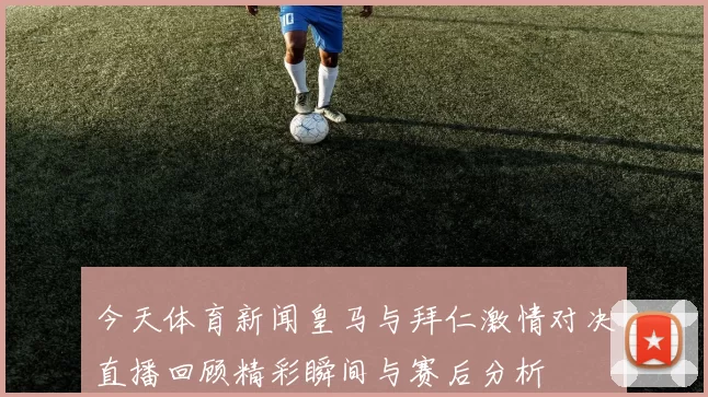今天体育新闻皇马与拜仁激情对决直播回顾精彩瞬间与赛后分析